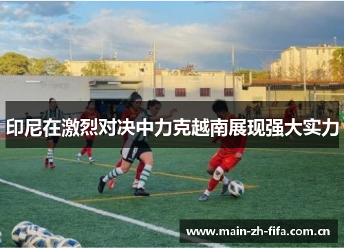 印尼在激烈对决中力克越南展现强大实力